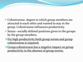  Cohesiveness- degree to which group members are
attracted to each other and wanted to stay in the
group. Cohesiveness influences productivity.
 Status –socially defined positions given to the groups
by the group members.
For high productivity both group norms and group
cohesiveness is required.
Group cohesiveness has a negative impact on group
productivity in the absence of group norms.
 