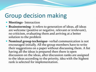 Group decision making
 Meetings- Interaction
 Brainstorming- it refers to generation of ideas, all ideas
are welcome (positive or negative, relevant or irrelevant),
no criticism, evaluating them and arriving at a better
solution to the problem
 Nominal group technique- verbal communication is not
encouraged initially. All the group members have to write
their suggestions on a paper without discussing them. A list
having all the ideas is prepared then there is open
discussion on the ideas, after discussion ranks are assigned
to the ideas according to the priority, idea with the highest
rank is selected for implementation.
 