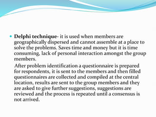  Delphi technique- it is used when members are
geographically dispersed and cannot assemble at a place to
solve the problems. Saves time and money but it is time
consuming, lack of personal interaction amongst the group
members.
After problem identification a questionnaire is prepared
for respondents, it is sent to the members and then filled
questionnaires are collected and compiled at the central
location, results are sent to the group members and they
are asked to give further suggestions, suggestions are
reviewed and the process is repeated until a consensus is
not arrived.
 