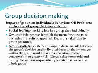 Group decision making
Impact of group on individual’s Behaviour OR Problems
at the time of group decision making-
 Social loafing- working less in a group then individually
 Group think- process in which the norm for consensus
overrides the realistic appraisal. Decisions taken due to
group pressures.
 Group shift- Risky shift- a change in decision risk between
the group’s decision and individual decision that members
within the group would make; can be either towards
conservatism or greater risk. (Group takes more bold and
daring decisions as responsibility of outcome lies on the
whole group).
 
