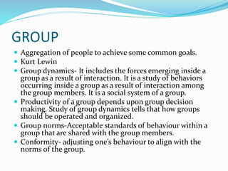 GROUP
 Aggregation of people to achieve some common goals.
 Kurt Lewin
 Group dynamics- It includes the forces emerging inside a
group as a result of interaction. It is a study of behaviors
occurring inside a group as a result of interaction among
the group members. It is a social system of a group.
 Productivity of a group depends upon group decision
making. Study of group dynamics tells that how groups
should be operated and organized.
 Group norms-Acceptable standards of behaviour within a
group that are shared with the group members.
 Conformity- adjusting one’s behaviour to align with the
norms of the group.
 