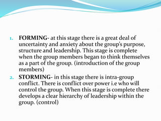 1. FORMING- at this stage there is a great deal of
uncertainty and anxiety about the group’s purpose,
structure and leadership. This stage is complete
when the group members began to think themselves
as a part of the group. (introduction of the group
members)
2. STORMING- in this stage there is intra-group
conflict. There is conflict over power i.e who will
control the group. When this stage is complete there
develops a clear hierarchy of leadership within the
group. (control)
 