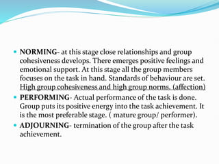  NORMING- at this stage close relationships and group
cohesiveness develops. There emerges positive feelings and
emotional support. At this stage all the group members
focuses on the task in hand. Standards of behaviour are set.
High group cohesiveness and high group norms. (affection)
 PERFORMING- Actual performance of the task is done.
Group puts its positive energy into the task achievement. It
is the most preferable stage. ( mature group/ performer).
 ADJOURNING- termination of the group after the task
achievement.
 