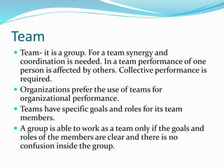 Team
 Team- it is a group. For a team synergy and
coordination is needed. In a team performance of one
person is affected by others. Collective performance is
required.
 Organizations prefer the use of teams for
organizational performance.
 Teams have specific goals and roles for its team
members.
 A group is able to work as a team only if the goals and
roles of the members are clear and there is no
confusion inside the group.
 