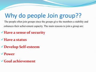 Why do people Join group??
The people often join groups since the groups give the members a stability and
enhances their achievement capacity. The main reasons to join a group are:
Have a sense of security
Have a status
Develop Self-esteem
Power
Goal achievement
 