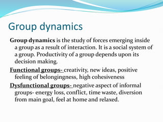 Group dynamics
Group dynamics is the study of forces emerging inside
a group as a result of interaction. It is a social system of
a group. Productivity of a group depends upon its
decision making.
Functional groups- creativity, new ideas, positive
feeling of belongingness, high cohesiveness
Dysfunctional groups- negative aspect of informal
groups- energy loss, conflict, time waste, diversion
from main goal, feel at home and relaxed.
 