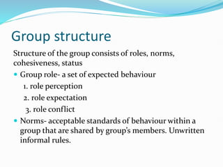 Group structure
Structure of the group consists of roles, norms,
cohesiveness, status
 Group role- a set of expected behaviour
1. role perception
2. role expectation
3. role conflict
 Norms- acceptable standards of behaviour within a
group that are shared by group’s members. Unwritten
informal rules.
 
