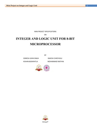 Group P
2Mini Project on Integer and Logic Unit
MINI PROJECT SPECIFICATIONS
ON
INTEGER AND LOGIC UNIT FOR 8-BIT
MICROPROCESSOR
BY
SOMESH JOHN SINGH RAKESH CHINTHOJU
KISHAN BODAPATLA MOHAMMAD MATHIN
 