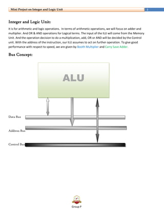 Group P
3Mini Project on Integer and Logic Unit
Integer and Logic Unit:
It is for arithmetic and logic operations. In terms of arithmetic operations, we will focus on adder and
multiplier. And OR & AND operations for Logical terms. The input of the ILU will come from the Memory
Unit. And the operation decision to do a multiplication, add, OR or AND will be decided by the Control
unit. With the address of the instruction, our ILU assumes to act on further operation. To give good
performance with respect to speed, we are given by Booth Multiplier and Carry Save Adder.
Bus Concept:
Data Bus
Address Bus
Control Bus
ALU
 