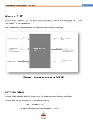 Group P
4Mini Project on Integer and Logic Unit
What is an ALU?
ALU stands for: Arithmetic Logic Unit. ALU is a digital circuit that performs Arithmetic (Add, Sub . . .) and
Logical (AND, OR, NOT) operations.
John Von Neumann proposed the ALU in 1945 when he was working on EDVAC.
*Signal representation & ILU*
Carry Save Adder:
The basic CSA (carry save adder) is similar to the full adder but the architecture is different.
The operation and the principle of CSA is based on formulae
A + B + C= SUM+2*CARRY
SUM=(A+B+C)mod2 and COUNT=((A+B+C)-SUM)/2)
 