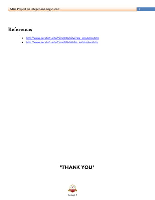 Group P
8Mini Project on Integer and Logic Unit
Reference:
 http://www.eecs.tufts.edu/~ryun01/vlsi/verilog_simulation.htm
 http://www.eecs.tufts.edu/~ryun01/vlsi/chip_architecture.htm
*THANK YOU*
 
