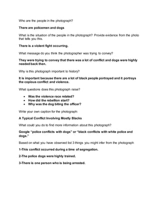 Who are the people in the photograph?
There are policemen and dogs
What is the situation of the people in the photograph? Provide evidence from the photo
that tells you this.
There is a violent fight occurring.
What message do you think the photographer was trying to convey?
They were trying to convey that there was a lot of conflict and dogs were highly
needed back then.
Why is this photograph important to history?
It is important because there are a lot of black people portrayed and it portrays
the copious conflict and violence.
What questions does this photograph raise?
 Was the violence race related?
 How did the rebellion start?
 Why was the dog biting the officer?
Write your own caption for the photograph:
A Typical Conflict Involving Mostly Blacks
What could you do to find more information about this photograph?
Google “police conflicts with dogs” or “black conflicts with white police and
dogs.”
Based on what you have observed list 3 things you might infer from the photograph
1-This conflict occurred during a time of segregation.
2-The police dogs were highly trained.
3-There is one person who is being arrested.
 