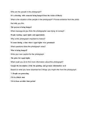 Who are the people in the photograph?
It’s a drawing with someone being hanged from the statue of liberty
What is the situation of the people in the photograph? Provide evidence from the photo
that tells you this.
The person is being hanged
What message do you think the photographer was trying to convey?
People wanting equal rights and opportuinity
Why is this photograph important to history?
It comes during a time where equal rights were prominant
What questions does this photograph raise?
Who is being hanged?
Write your own caption for the photograph:
The price for equal rights
What could you do to find more information about this photograph?
Google the description of the the painting and get more information on it
Based on what you have observed list 3 things you might infer from the photograph
1- People are protesting
2-It is a black man
3-It is from an older time period
 