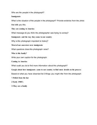 Who are the people in the photograph?
Immigrants
What is the situation of the people in the photograph? Provide evidence from the photo
that tells you this.
They are coming to America
What message do you think the photographer was trying to convey?
Immigrants and the way they came to our country
Why is this photograph important to history?
Most of our ancestors were immigrants
What questions does this photograph raise?
Who is this family?
Write your own caption for the photograph:
Coming to America
What could you do to find more information about this photograph?
Google about how immigrants came to our country to find more details on the process
Based on what you have observed list 3 things you might infer from the photograph
1-Polish from the hat
2-Early 1900’s
3-They are a family
 