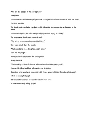 Who are the people in the photograph?
Immigrants
What is the situation of the people in the photograph? Provide evidence from the photo
that tells you this.
The immigrants are being checked at ellis island, the doctors are there checking in the
photo.
What message do you think the photographer was trying to convey?
The process the immigrants went through
Why is this photograph important to history?
They were stuck there for months
What questions does this photograph raise?
Who are the people?
Write your own caption for the photograph:
Being checked
What could you do to find more information about this photograph?
Google ellis island and find information on its history
Based on what you have observed list 3 things you might infer from the photograph
1-It is an older photgraph
2-It was in the summer because the window was open
3-There were many many people
 