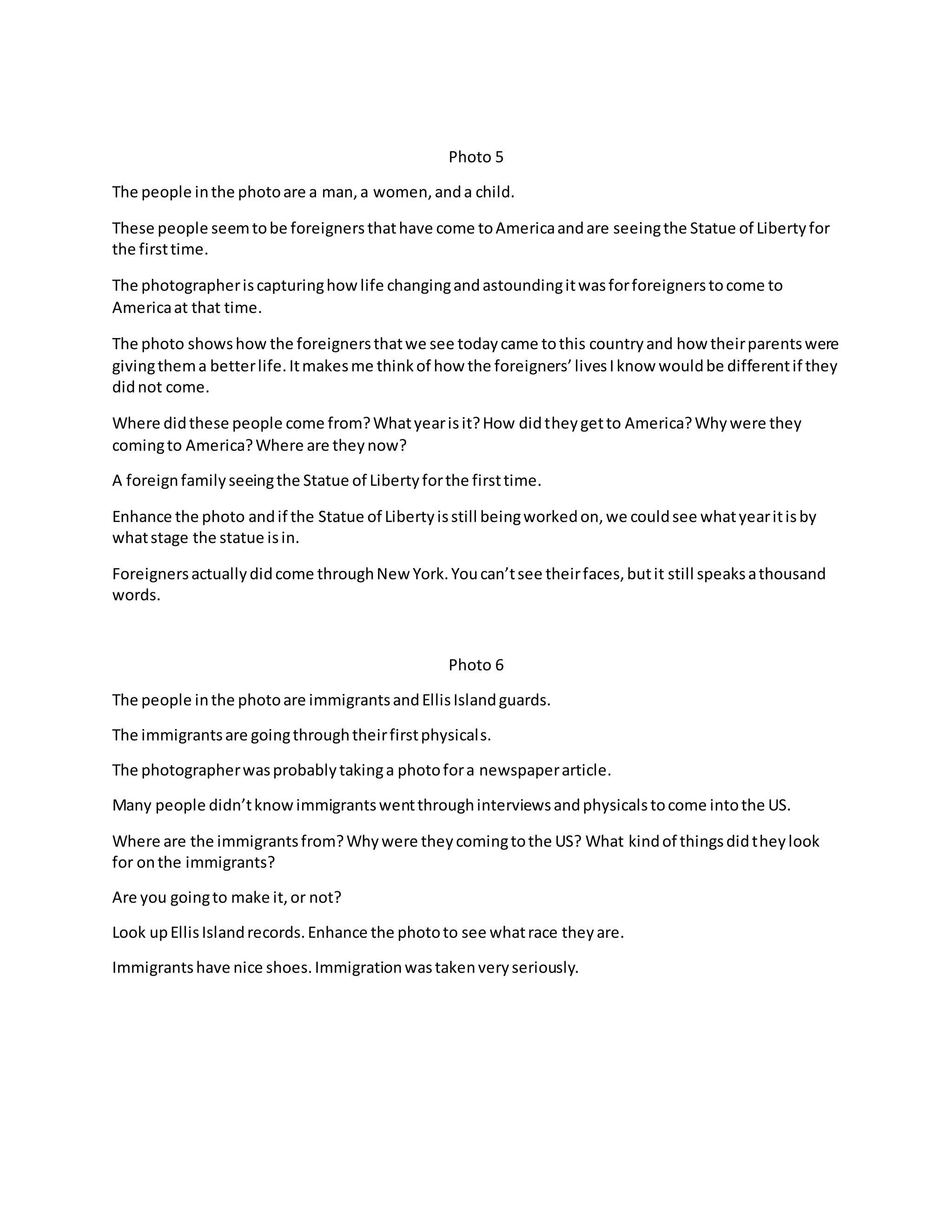 Photo 5 
The people in the photo are a man, a women, and a child. 
These people seem to be foreigners that have come to America and are seeing the Statue of Liberty for 
the first time. 
The photographer is capturing how life changing and astounding it was for foreigners to come to 
America at that time. 
The photo shows how the foreigners that we see today came to this country and how their parents were 
giving them a better life. It makes me think of how the foreigners’ lives I know would be different if they 
did not come. 
Where did these people come from? What year is it? How did they get to America? Why were they 
coming to America? Where are they now? 
A foreign family seeing the Statue of Liberty for the first time. 
Enhance the photo and if the Statue of Liberty is still being worked on, we could see what year it is by 
what stage the statue is in. 
Foreigners actually did come through New York. You can’t see their faces, but it still speaks a thousand 
words. 
Photo 6 
The people in the photo are immigrants and Ellis Island guards. 
The immigrants are going through their first physicals. 
The photographer was probably taking a photo for a newspaper article. 
Many people didn’t know immigrants went through interviews and physicals to come into the US. 
Where are the immigrants from? Why were they coming to the US? What kind of things did they look 
for on the immigrants? 
Are you going to make it, or not? 
Look up Ellis Island records. Enhance the photo to see what race they are. 
Immigrants have nice shoes. Immigration was taken very seriously. 
