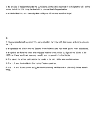 5- It’s a figure of freedom towards the Europeans and how the dreamed of coming to the U.S. for the
simple fact of the U.S. being the land of the free and land of opportunities.
6- It shows how strict and basically how strong the SS soldiers were in Europe.
3)
1- History repeats itself; we are in this same situation right now with depression and rising prices in
the U.S.
2- It expresses the fact of how the Second World War was and how much power Hitler possessed.
3- It explains the hard the times and struggles that the white people put against the blacks in the
1960’s and how we did not have any morality and compassion for the blacks.
4- The hatred the whites had towards the blacks in the mid 1960’s was an abomination.
5- The U.S. was like the North Star for the Eastern countries.
6- The U.S. and Soviet Armies struggled with how strong the Weirmacht (German) armies were in
WWII.
 