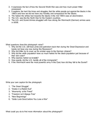 2. It expresses the fact of how the Second World War was and how much power Hitler
possessed.
3. It explains the hard the times and struggles that the white people put against the blacks in the
1960’s and how we did not have any morality and compassion for the blacks.
4. The hatred the whites had towards the blacks in the mid 1960’s was an abomination.
5. The U.S. was like the North Star for the Eastern countries.
6. The U.S. and Soviet Armies struggled with how strong the Weirmacht (German) armies were
in WWII.
What questions does this photograph raise?
1. Why did the U.S. still have pride and patriotism back then during the Great Depression and
barely not have any now during this Recession?
2. Why did Hitler try to cover up his sinister ways to the German citizens?
3. Why did the white population have so much hatred for the black population just because of
their skin color?
4. Why express hatred so brutally?
5. How exactly did the U.S. handle all of the immigrants?
6. If the Weirmacht were the most powerful army in the East, how did they fall to the Soviet?
Write your own caption for the photograph:
1. “The Great Struggle”
2. “Snake in a Rabbit Suit”
3. “Inhumanity at Its Finest”
4. “Freedom isn’t Always Free”
5. “New Beginnings”
6. “Gotta Look Good before You Lose a War”
What could you do to find more information about this photograph?
 