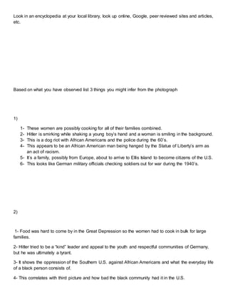 Look in an encyclopedia at your local library, look up online, Google, peer reviewed sites and articles,
etc.
Based on what you have observed list 3 things you might infer from the photograph
1)
1- These women are possibly cooking for all of their families combined.
2- Hitler is smirking while shaking a young boy’s hand and a woman is smiling in the background.
3- This is a dog riot with African Americans and the police during the 60’s.
4- This appears to be an African American man being hanged by the Statue of Liberty’s arm as
an act of racism.
5- It’s a family, possibly from Europe, about to arrive to Ellis Island to become citizens of the U.S.
6- This looks like German military officials checking soldiers out for war during the 1940’s.
2)
1- Food was hard to come by in the Great Depression so the women had to cook in bulk for large
families.
2- Hitler tried to be a “kind” leader and appeal to the youth and respectful communities of Germany,
but he was ultimately a tyrant.
3- It shows the oppression of the Southern U.S. against African Americans and what the everyday life
of a black person consists of.
4- This correlates with third picture and how bad the black community had it in the U.S.
 
