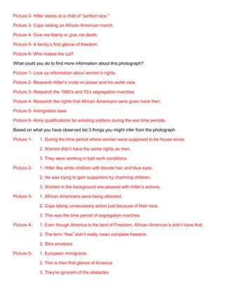 Picture 2- Hitler stares at a child of “perfect race.”
Picture 3- Cops raiding an African American march.
Picture 4- Give me liberty or give me death.
Picture 5- A family’s first glance of freedom.
Picture 6- Who makes the cut?
What could you do to find more information about this photograph?
Picture 1- Look up information about women’s rights.
Picture 2- Research Hitler’s incite on power and his world view.
Picture 3- Research the 1960’s and 70’s segregation marches.
Picture 4- Research the rights that African Americans were given back then.
Picture 5- Immigration laws
Picture 6- Army qualifications for enlisting soldiers during the war time periods.
Based on what you have observed list 3 things you might infer from the photograph
Picture 1-

1. During the time period where women were supposed to be house wives.
2. Women didn’t have the same rights as men.
3. They were working in bad work conditions.

Picture 2-

1. Hitler like white children with blonde hair and blue eyes.
2. He was trying to gain supporters by charming children.
3. Women in the background are pleased with Hitler’s actions.

Picture 3-

1. African Americans were being attacked.
2. Cops taking unneccesary action just because of their race.
3. This was the time period of segregation marches.

Picture 4-

1. Even though America is the land of Freedom, African American’s didn’t have that.
2. The term “free” didn’t really mean complete freedom.
3. Stirs emotions

Picture 5-

1. European immigrants
2. This is their first glance of America.
3. They’re ignorant of the obstacles

 