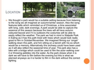 LOCATION
 We thought a park would be a suitable setting because from listening
to the song we all imagined an autumn/winter season. Also the song
features bells which reminded us of Christmas, a time associated
with long, cold, dark evenings. A park would be able to capture the
essence of this season because the trees will all have autumn
coloured leaved and if it is outdoors the costumes will be able to
easily reflect the weather. The park we had in mind is Walpole Park
in Ealing as it has this path lined with trees which would look really
good to film in October/November. We imagined filming our ‘singer’
walking down this path, and him sitting on a bench with his ex which
would be a memory. Alternatively this archway could have been used
as it will also reflect the seasonal time of year. The park also has a
lake with a bridge which could be used to film the actor walking over
it or throwing pebbles into the water. As the park closes when it is
dark we will have to film before the evening but this is what we
planned anyways as it is harder to film in the dark without the correct
lighting.
 