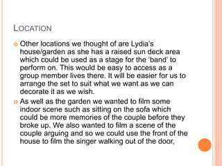 LOCATION
 Other locations we thought of are Lydia’s
house/garden as she has a raised sun deck area
which could be used as a stage for the ‘band’ to
perform on. This would be easy to access as a
group member lives there. It will be easier for us to
arrange the set to suit what we want as we can
decorate it as we wish.
 As well as the garden we wanted to film some
indoor scene such as sitting on the sofa which
could be more memories of the couple before they
broke up. We also wanted to film a scene of the
couple arguing and so we could use the front of the
house to film the singer walking out of the door,
 