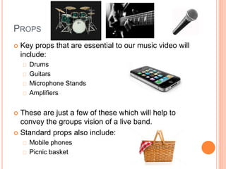 PROPS
 Key props that are essential to our music video will
include:
Drums
Guitars
Microphone Stands
Amplifiers
 These are just a few of these which will help to
convey the groups vision of a live band.
 Standard props also include:
Mobile phones
Picnic basket
 