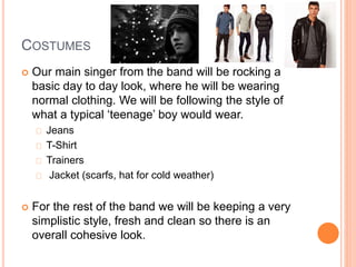 COSTUMES
 Our main singer from the band will be rocking a
basic day to day look, where he will be wearing
normal clothing. We will be following the style of
what a typical ‘teenage’ boy would wear.
Jeans
T-Shirt
Trainers
Jacket (scarfs, hat for cold weather)
 For the rest of the band we will be keeping a very
simplistic style, fresh and clean so there is an
overall cohesive look.
 