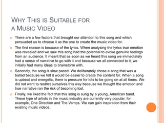 WHY THIS IS SUITABLE FOR
A MUSIC VIDEO
 There are a few factors that brought our attention to this song and which
persuaded us to choose it as the one to create the music video for.
 The first reason is because of the lyrics. When analysing the lyrics true emotion
was revealed and we saw this song had the potential to evoke genuine feelings
from an audience. It meant that as soon as we heard this song we immediately
had a sense of narrative to go with it and because we all connected to it, we
initially had many ideas to brainstorm with.
 Secondly, the song is slow paced. We deliberately chose a song that was a
ballad because we felt it would be easier to create the content for. When a song
is upbeat and energetic, there is pressure for lots to be going on at all times. We
did not want to restrict ourselves this way because we thought the emotion and
true narrative ran the risk of becoming lost.
 Finally, we liked the fact that this song is sung by a young, American band.
These type of artists in the music industry are currently very popular, for
example, One Direction and The Vamps. We can gain inspiration from their
existing music videos.
 