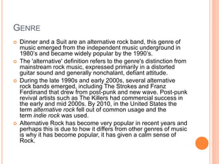 GENRE
 Dinner and a Suit are an alternative rock band, this genre of
music emerged from the independent music underground in
1980’s and became widely popular by the 1990’s.
 The 'alternative' definition refers to the genre's distinction from
mainstream rock music, expressed primarily in a distorted
guitar sound and generally nonchalant, defiant attitude.
 During the late 1990s and early 2000s, several alternative
rock bands emerged, including The Strokes and Franz
Ferdinand that drew from post-punk and new wave. Post-punk
revival artists such as The Killers had commercial success in
the early and mid 2000s. By 2010, in the United States the
term alternative rock fell out of common usage and the
term indie rock was used.
 Alternative Rock has become very popular in recent years and
perhaps this is due to how it differs from other genres of music
is why it has become popular, it has given a calm sense of
Rock.
 
