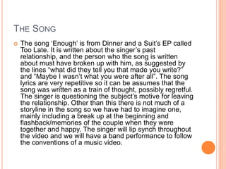 THE SONG
 The song ‘Enough’ is from Dinner and a Suit’s EP called
Too Late. It is written about the singer’s past
relationship, and the person who the song is written
about must have broken up with him, as suggested by
the lines “what did they tell you that made you write?”
and “Maybe I wasn’t what you were after all”. The song
lyrics are very repetitive so it can be assumes that the
song was written as a train of thought, possibly regretful.
The singer is questioning the subject’s motive for leaving
the relationship. Other than this there is not much of a
storyline in the song so we have had to imagine one,
mainly including a break up at the beginning and
flashback/memories of the couple when they were
together and happy. The singer will lip synch throughout
the video and we will have a band performance to follow
the conventions of a music video.
 