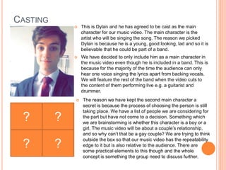 CASTING
 This is Dylan and he has agreed to be cast as the main
character for our music video. The main character is the
artist who will be singing the song. The reason we picked
Dylan is because he is a young, good looking, lad and so it is
believable that he could be part of a band.
 We have decided to only include him as a main character in
the music video even though he is included in a band. This is
because for the majority of the time the audience can only
hear one voice singing the lyrics apart from backing vocals.
We will feature the rest of the band when the video cuts to
the content of them performing live e.g. a guitarist and
drummer.
? ?
? ?
 The reason we have kept the second main character a
secret is because the process of choosing the person is still
taking place. We have a list of people we are considering for
the part but have not come to a decision. Something which
we are brainstorming is whether this character is a boy or a
girl. The music video will be about a couple’s relationship,
and so why can’t that be a gay couple? We are trying to think
outside the box so that our music video has the repeatability
edge to it but is also relative to the audience. There are
some practical elements to this though and the whole
concept is something the group need to discuss further.
 