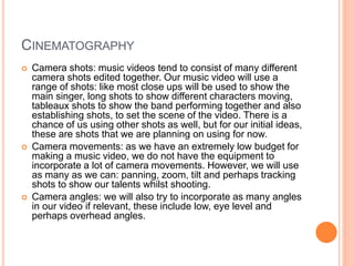CINEMATOGRAPHY
 Camera shots: music videos tend to consist of many different
camera shots edited together. Our music video will use a
range of shots: like most close ups will be used to show the
main singer, long shots to show different characters moving,
tableaux shots to show the band performing together and also
establishing shots, to set the scene of the video. There is a
chance of us using other shots as well, but for our initial ideas,
these are shots that we are planning on using for now.
 Camera movements: as we have an extremely low budget for
making a music video, we do not have the equipment to
incorporate a lot of camera movements. However, we will use
as many as we can: panning, zoom, tilt and perhaps tracking
shots to show our talents whilst shooting.
 Camera angles: we will also try to incorporate as many angles
in our video if relevant, these include low, eye level and
perhaps overhead angles.
 