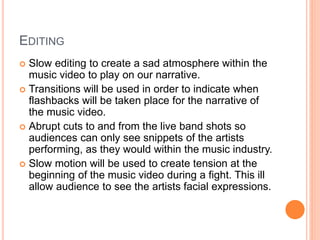 EDITING
 Slow editing to create a sad atmosphere within the
music video to play on our narrative.
 Transitions will be used in order to indicate when
flashbacks will be taken place for the narrative of
the music video.
 Abrupt cuts to and from the live band shots so
audiences can only see snippets of the artists
performing, as they would within the music industry.
 Slow motion will be used to create tension at the
beginning of the music video during a fight. This ill
allow audience to see the artists facial expressions.
 