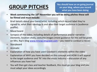GROUP PITCHES
• Week commencing the 10th November you will be doing pitches these will
be filmed and must include:
• Brief details about your band/artist, including which record label they're
signed to, what their ideology is and who their target audience is (audience
profile).
• Mood board
• Synopsis of the video, including details of performance and/or narrative
elements, location shots, costume images (more guidance for this will be given
on Mrs. Raji’s blog www.mrsraji.blogspot.com – you need to conduct a recce)
• Storyboard
• Animatic
• Explanation of how you have used Goodwin's elements within the video OR
subvert it
• Explanation of WHY you have decided on this concept and HOW it will appeal
to the target audience and 'fit' into the music industry – discussion of any
influences you have had
• You will then get class and teacher feedback, this must go your blog and you
must adapt your ideas accordingly
You should have an on going journal
on your blog, where you record
what you have been doing
 