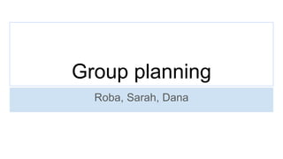 Group planning
Roba, Sarah, Dana
 