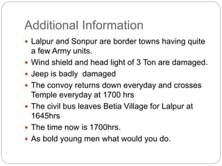 Additional Information
 Lalpur and Sonpur are border towns having quite
a few Army units.
 Wind shield and head light of 3 Ton are damaged.
 Jeep is badly damaged
 The convoy returns down everyday and crosses
Temple everyday at 1700 hrs
 The civil bus leaves Betia Village for Lalpur at
1645hrs
 The time now is 1700hrs.
 As bold young men what would you do.
 
