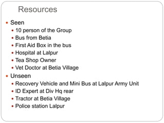 Resources
 Seen
 10 person of the Group
 Bus from Betia
 First Aid Box in the bus
 Hospital at Lalpur
 Tea Shop Owner
 Vet Doctor at Betia Village
 Unseen
 Recovery Vehicle and Mini Bus at Lalpur Army Unit
 ID Expert at Div Hq rear
 Tractor at Betia Village
 Police station Lalpur
 