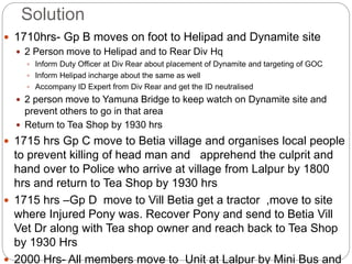 Solution
 1710hrs- Gp B moves on foot to Helipad and Dynamite site
 2 Person move to Helipad and to Rear Div Hq
 Inform Duty Officer at Div Rear about placement of Dynamite and targeting of GOC
 Inform Helipad incharge about the same as well
 Accompany ID Expert from Div Rear and get the ID neutralised
 2 person move to Yamuna Bridge to keep watch on Dynamite site and
prevent others to go in that area
 Return to Tea Shop by 1930 hrs
 1715 hrs Gp C move to Betia village and organises local people
to prevent killing of head man and apprehend the culprit and
hand over to Police who arrive at village from Lalpur by 1800
hrs and return to Tea Shop by 1930 hrs
 1715 hrs –Gp D move to Vill Betia get a tractor ,move to site
where Injured Pony was. Recover Pony and send to Betia Vill
Vet Dr along with Tea shop owner and reach back to Tea Shop
by 1930 Hrs
 2000 Hrs- All members move to Unit at Lalpur by Mini Bus and
 