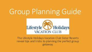 Group Planning Guide 
The Lifestyle Holidays Vacation Club Sister Resorts 
reveal tips and tricks to planning the perfect group 
getaway. 
 