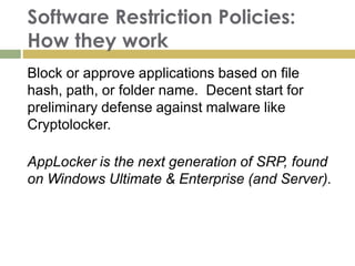Software Restriction Policies:
How they work
Block or approve applications based on file
hash, path, or folder name. Decent start for
preliminary defense against malware like
Cryptolocker.
AppLocker is the next generation of SRP, found
on Windows Ultimate & Enterprise (and Server).
 