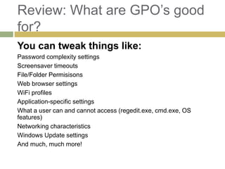 Review: What are GPO’s good
for?
You can tweak things like:
Password complexity settings
Screensaver timeouts
File/Folder Permisisons
Web browser settings
WiFi profiles
Application-specific settings
What a user can and cannot access (regedit.exe, cmd.exe, OS
features)
Networking characteristics
Windows Update settings
And much, much more!
 
