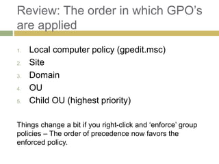 Review: The order in which GPO’s
are applied
1. Local computer policy (gpedit.msc)
2. Site
3. Domain
4. OU
5. Child OU (highest priority)
Things change a bit if you right-click and ‘enforce’ group
policies – The order of precedence now favors the
enforced policy.
 