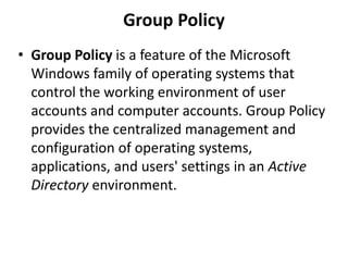 Group Policy
• Group Policy is a feature of the Microsoft
Windows family of operating systems that
control the working environment of user
accounts and computer accounts. Group Policy
provides the centralized management and
configuration of operating systems,
applications, and users' settings in an Active
Directory environment.
 