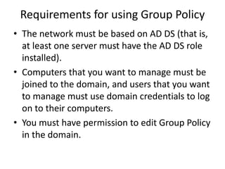 Requirements for using Group Policy
• The network must be based on AD DS (that is,
at least one server must have the AD DS role
installed).
• Computers that you want to manage must be
joined to the domain, and users that you want
to manage must use domain credentials to log
on to their computers.
• You must have permission to edit Group Policy
in the domain.
 