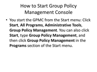 How to Start Group Policy
Management Console
• You start the GPMC from the Start menu: Click
Start, All Programs, Administrative Tools,
Group Policy Management. You can also click
Start, type Group Policy Management, and
then click Group Policy Management in the
Programs section of the Start menu.
 