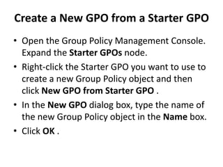Create a New GPO from a Starter GPO
• Open the Group Policy Management Console.
Expand the Starter GPOs node.
• Right-click the Starter GPO you want to use to
create a new Group Policy object and then
click New GPO from Starter GPO .
• In the New GPO dialog box, type the name of
the new Group Policy object in the Name box.
• Click OK .
 