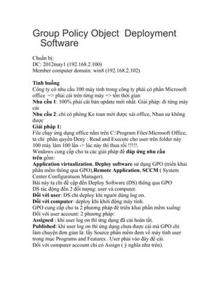 Group Policy Object Deployment
Software
Chuẩn bị:
DC: 2012may1 (192.168.2.100)
Member computer domain: win8 (192.168.2.102)
Tình huống
Công ty có nhu cầu 100 máy tinh trong công ty phải có phần Microsoft
office => phải cài trên từng máy => tốn thời gian
Nhu cầu 1: 100% phải cài bản update mới nhất. Giải pháp: đi từng máy
cài
Nhu cầu 2: chỉ có phòng Ke toan mới được xài office, Nhan sư không
được
Giải pháp 1:
File chạy ứng dụng office nằm trên C:Program FilesMicrosoft Office,
ta chỉ phân quyền Deny : Read and Execute cho user trên folder này
100 máy làm 100 lần -> lúc này thì thua rồi !!!!!.
Windows cung cấp cho ta các giải pháp để đáp ứng nhu cầu
trên gồm:
Application virtualization, Deploy software sử dụng GPO (triển khai
phần mềm thông qua GPO),Remote Application, SCCM ( System
Center Configuratuon Manager).
Bài này ta chỉ đề cập đến Deploy Software (DS) thông qua GPO
DS tác động đến 2 đối tượng: user và computer.
Đối với user: DS chỉ deploy khi người dùng log on.
Đối với computer: deploy khi khởi động máy tính.
GPO cung cấp cho ta 2 phương pháp để triển khai phần mềm xuống:
Đối với user account: 2 phương pháp:
Assigned : khi user log on thì ứng dụng đã cài hoàn tất.
Published: khi user log on thì ứng dụng chưa được cài mà GPO chỉ
làm chuyện đơn giản là: lấy Source phần mềm đem về máy tính user
trong mục Programs and Features . User phải vào đây để cài.
Đối với computer account chỉ có Assign ( ý nghĩa như trên).
 