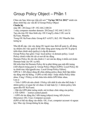 Group Policy Object – Ph n 1ầ
Chào các bạn, hôm nay tiếp nối seri ” Tự học MCSA 2012″ mình xin
được trình bày các vấn đề về Group Policy Object
Chuẩn bị:
máy DC: 2012may1 IP: 192.168.2.100/24
1 máy computer member domain: 2012may2 192.168.2.101/21
Tạo cấu trúc OU theo hình cây: OU CongTy chứa 2 OU con là
KeToan, NhanSu
Trong OU KeToan chứa: Group KT và KT1, Kt2. OU NhanSu làm
tương tự
Như đã đề cập, việc xây dựng OU ngoài mục đích dễ quản ly, dễ dàng
ủy nhiệm cho việc quản lý thì chức năng quan trọng của OU là giúp ta
triển khai chính sách (policy) ở cấp độ domain
Group Policy bao gồm 2 loại: local policy và domain policy. Local
Policy chỉnh ở đâu thì chỉ có nơi đó tác động.
Domain Policy thì chỉ cần chỉnh ở 1 nơi mà tác động ở nhiều nơi (toàn
Domain hoặc các OU cụ thể).
Để triển khai bộ Domain Policy thì ta phải thông qua một đối tượng
(AD object) trung gian là Group Policy Object (GPO). Local Policy thì
ta chỉnh trực tiếp (gpedit.msc: Local Group Policy Editor).
GPO là 1 AD object dùng để chứa những policy được thiết lập nhằm
tác động trên hệ thống. 1 GPO có thể chứa 1 hoặc nhiều Policy khác
nhau. Cùng 1 Policy có thể chứa trên nhiều GPO khác nhau.
Lưu ý:
+ Trên 1 GPO chỉ nên chỉnh 1 Policy (tốt nhất là nên như thế) hoặc 1
nhóm policy có quan hệ với nhau về mặt luận lý ( 1 nhóm policy liên
quan đến OU KeToan).
+ Đặt tên GPO phải tường minh, mô tả được chức năng của policy
( VD: GPO1 – restrict control panel)
+ GPO chỉ tác động lên 3 đối tượng (object) trong AD (Active
Directory): OU, User, Computer account.
(GPO có thể tác động vào nhiều OU, User, computer account và ngược
lại). Như vậy Group không bị tác động.
 