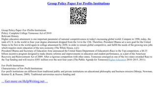 Group Policy Paper For Profits Institutions
Group Policy Paper–For–Profits Institutions
Policy: Complete College Tennessee Act of 2010
Relevant History
Higher education attainment is one important parameter of national competitiveness in today's increasing global world. Compare to 1990, today, the
rank of U.S. in the world in four–year degree attainment dropped from the 1st to the 12th. Therefore, President Obama set a new goal for the United
States to be first in the world again in college attainment by 2020, in order to remain global competitive, and fulfill the needs of the growing new jobs
which requires more education of the new economy (The White House, n.d.).
President Obama and Secretary of Education Arne announced the United States Department of Education's Race to the Top competition, a $4.35
billion incentive program designed to make drastic reforms and improvements in education and student performance, as a part of the American
Recovery and Reinvestment Act of 2009. After a rigorous competition with other states, Tennessee emerged as one of the two states awarded Race to
the Top funding and will receive $501 million over the next four years (The Public Agenda for TennesseeHigher Education 2010–2015, 2011).
For–Profit Institutions
Characteristics of For–Profit Institutions
For–profit institutions are different from traditional public and private institutions on educational philosophy and business mission (Mmeje, Newman,
Kramer II, & Peason, 2009). Traditional universities receive funding and
... Get more on HelpWriting.net ...
 